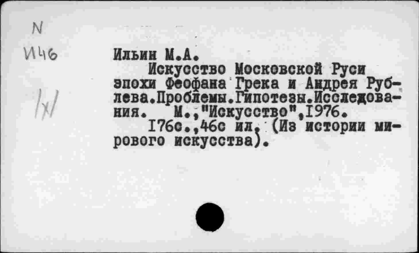 ﻿Ильин М.А.
Искусство Московской Руси эпохи Феофана Грека и Андрея Рублева.Проблемы.Гипотезы.Исследования.	М»,’’Искусство", 1976.
176с»,46с ил. (Из истории мирового искусства)»